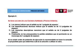 TIPOS DE CONTRATO: ESQUEMA MIXTO
Ejemplo 4:
Se tiene una obra de una Carretera Asfaltada a Precios Unitarios.
A. Los planos indican que el asfalto es de 1 pulgada de espesor.
B. Las especificaciones técnicas indican que el asfalto es de 1.5 pulgadas de
espesor.
C. Las memorias descriptivas menciona que el asfalto es de 2 pulgadas de
espesor.
D. Finalmente, en los presupuestos la partida establece que el pavimento es un
monocapa de ½ pulgada de espesor.
Al no existir orden de prelación de ejecución lo recomendable es hacer la consulta
al proyectista para que determine cuál es la solución a utilizar en obra.
SISTEMAS DE CONTRATACIÓN: PRECIOS UNITARIOS
 