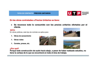TIPOS DE CONTRATO: ESQUEMA MIXTO
TIPOS DE CONTRATO: PRECIOS UNITARIOS
En las obras contratadas a Precios Unitarios se tiene:
● Se reconoce todo lo consumido con los precios unitarios ofertados por el
cliente.
NOTA:
En obras públicas, este tipo de contrato se aplica para:
1. Obras de saneamiento
1. Obras viales
1. Canales, presas, etc.
¿Por qué?
Porque toda construcción de suelo hacia abajo, a pesar de haber realizado estudios, no
tiene la certeza de lo que se encontrará en toda el área de trabajo.
 