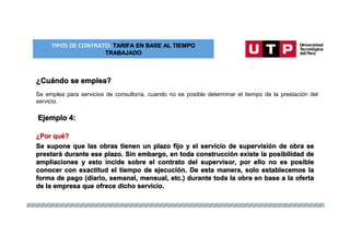 TIPOS DE CONTRATO: TARIFA EN BASE AL TIEMPO
TRABAJADO
¿Cuándo se emplea?
Se emplea para servicios de consultoría, cuando no es posible determinar el tiempo de la prestación del
servicio.
Ejemplo 4:
¿Por qué?
Se supone que las obras tienen un plazo fijo y el servicio de supervisión de obra se
prestará durante ese plazo. Sin embargo, en toda construcción existe la posibilidad de
ampliaciones y esto incide sobre el contrato del supervisor, por ello no es posible
conocer con exactitud el tiempo de ejecución. De esta manera, solo establecemos la
forma de pago (diario, semanal, mensual, etc.) durante toda la obra en base a la oferta
de la empresa que ofrece dicho servicio.
 