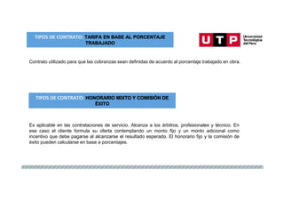 TIPOS DE CONTRATO: TARIFA EN BASE AL PORCENTAJE
TRABAJADO
Contrato utilizado para que las cobranzas sean definidas de acuerdo al porcentaje trabajado en obra.
TIPOS DE CONTRATO: HONORARIO MIXTO Y COMISIÓN DE
ÉXITO
Es aplicable en las contrataciones de servicio. Alcanza a los árbitros, profesionales y técnico. En
ese caso el cliente formula su oferta contemplando un monto fijo y un monto adicional como
incentivo que debe pagarse al alcanzarse el resultado esperado. El honorario fijo y la comisión de
éxito pueden calcularse en base a porcentajes.
 