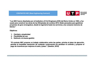 CONTRATOS NEC (New Engineering Contract)
“Los NEC fueron diseñados por el Institution of Civil Engineers (ICE) del Reino Unido en 1993, y fue
usado para construir las obras de las Olimpiadas de Londres 2012. Están pensados para gestionar
proyectos de gran envergadura, desde la ingeniería hasta los servicios y las compras menores de
bienes.”
Objetivos:
1. Claridad y simplicidad
2. Flexibilidad de uso
3. Estímulo a la buena gestión
“El contrato NEC propone un trabajo colaborativo entre las partes, prioriza el plazo de ejecución,
permite la inmediata resolución de cualquier controversia sin paralizar el contrato y propone el
pago de incentivos por mejoras al costo y plazo.” (Gestión, 2019)
 