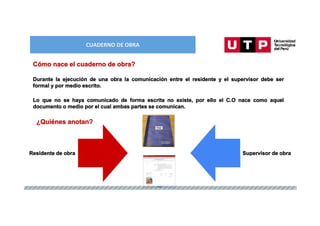 CUADERNO DE OBRA
Durante la ejecución de una obra la comunicación entre el residente y el supervisor debe ser
formal y por medio escrito.
Cómo nace el cuaderno de obra?
Lo que no se haya comunicado de forma escrita no existe, por ello el C.O nace como aquel
documento o medio por el cual ambas partes se comunican.
¿Quiénes anotan?
Residente de obra Supervisor de obra
 