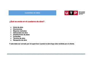 CUADERNO DE OBRA
● Inicio de obra
● Ocurrencias
● Mayores metrados
● Adicionales de obra
● Ampliaciones de plazo
● Consultas
● Término de obra
● Recepción de obra
Y este debe ser cerrado por el supervisor cuando la obra haya sido recibida por el cliente.
¿Qué se anota en el cuaderno de obra?
 