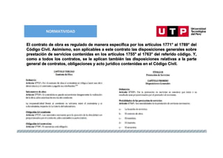 NORMATIVIDAD
El contrato de obra es regulado de manera específica por los artículos 1771° al 1789° del
Código Civil. Asimismo, son aplicables a este contrato las disposiciones generales sobre
prestación de servicios contenidas en los artículos 1755° al 1763° del referido código. Y,
como a todos los contratos, se le aplican también las disposiciones relativas a la parte
general de contratos, obligaciones y acto jurídico contenidas en el Código Civil.
 