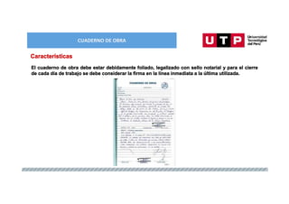 CUADERNO DE OBRA
Características
El cuaderno de obra debe estar debidamente foliado, legalizado con sello notarial y para el cierre
de cada día de trabajo se debe considerar la firma en la línea inmediata a la última utilizada.
 