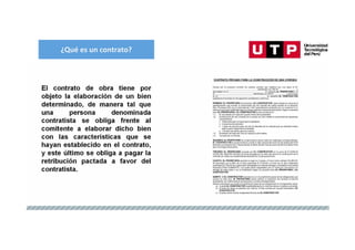 ¿Qué es un contrato?
El contrato de obra tiene por
objeto la elaboración de un bien
determinado, de manera tal que
una persona denominada
contratista se obliga frente al
comitente a elaborar dicho bien
con las características que se
hayan establecido en el contrato,
y este último se obliga a pagar la
retribución pactada a favor del
contratista.
 