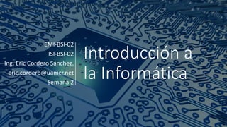 Introducción a
la Informática
EMI-BSI-02
ISI-BSI-02
Ing. Eric Cordero Sánchez.
eric.cordero@uamcr.net
Semana 2
 