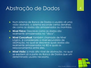 Abstração de Dados
 Num sistema de Banco de Dados o usuário vê uma
visão abstrata, o sistema esconde certos detalhes
de como os dados são armazenados ou mantidos.
 Nível Físico: Descreve como os dados são
realmente armazenados no “disco”.
 Nível Conceitual: também chamado de Nível
Lógico, é considerado o nível secundário de
abstração, no qual se descreve quais dados são
realmente armazenados no BD e quais os
relacionamentos entre eles.
 Nível Visão: o mais alto nível de abstração, no qual
se expõem só a parte do Banco de Dados que um
determinado usuário necessita.
4
 