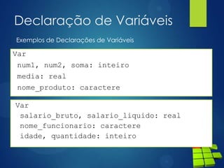 Declaração de Variáveis
Var
num1, num2, soma: inteiro
media: real
nome_produto: caractere
Exemplos de Declarações de Variáveis
Var
salario_bruto, salario_liquido: real
nome_funcionario: caractere
idade, quantidade: inteiro
 