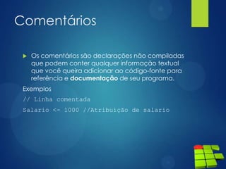 Comentários
 Os comentários são declarações não compiladas
que podem conter qualquer informação textual
que você queira adicionar ao código-fonte para
referência e documentação de seu programa.
Exemplos
// Linha comentada
Salario <- 1000 //Atribuição de salario
 