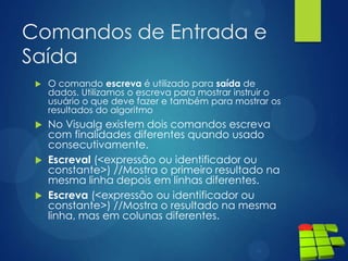 Comandos de Entrada e
Saída
 O comando escreva é utilizado para saída de
dados. Utilizamos o escreva para mostrar instruir o
usuário o que deve fazer e também para mostrar os
resultados do algoritmo
 No Visualg existem dois comandos escreva
com finalidades diferentes quando usado
consecutivamente.
 Escreval (<expressão ou identificador ou
constante>) //Mostra o primeiro resultado na
mesma linha depois em linhas diferentes.
 Escreva (<expressão ou identificador ou
constante>) //Mostra o resultado na mesma
linha, mas em colunas diferentes.
 