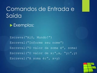 Comandos de Entrada e
Saída
 Exemplos:
Escreva(“Alô, Mundo!”)
Escreval(“Informe seu nome”)
Escreval(“O valor da soma é”, soma)
Escreval(“O valor de x:”,x, “y:”,y)
Escreval(“A soma é:”, x+y)
 