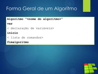 Forma Geral de um Algoritmo
Algoritmo "<nome do algoritmo>"
var
< declaração de variáveis>
inicio
< lista de comandos>
fimalgoritmo
 