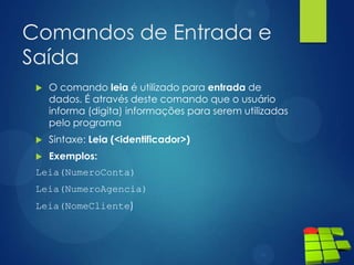 Comandos de Entrada e
Saída
 O comando leia é utilizado para entrada de
dados. É através deste comando que o usuário
informa (digita) informações para serem utilizadas
pelo programa
 Sintaxe: Leia (<identificador>)
 Exemplos:
Leia(NumeroConta)
Leia(NumeroAgencia)
Leia(NomeCliente)
 