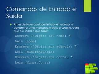 Comandos de Entrada e
Saída
 Antes de fazer qualquer leitura, é necessário
apresentar uma mensagem para o usuário, para
que ele saiba o que fazer:
Escreva ("Digite seu nome: ")
Leia (nome)
Escreva ("Digite sua agencia: ")
Leia (NumeroAgencia)
Escreva ("Digite sua conta: ")
Leia (NumeroConta)
 