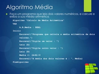 Algoritmo Média
 Faça um programa que leia dois valores numéricos, e calcule e
exiba a sua média aritmética.
Algoritmo "Cálculo de Média Aritmética“
VAR
A,B,Media : REAL
Inicio
Escreval("Programa que calcula a média aritmética de dois
valores.")
Escreval("Digite um valor : ")
Leia (A)
Escreval("Digite outro valor : ")
Leia (B)
Media <- (A+B)/2
Escreval("A média dos dois valores é : ", Media)
FimAlgoritmo
 