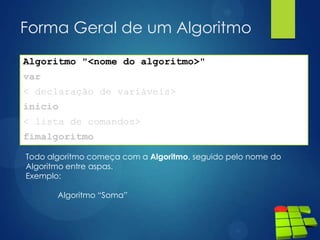Forma Geral de um Algoritmo
Algoritmo "<nome do algoritmo>"
var
< declaração de variáveis>
inicio
< lista de comandos>
fimalgoritmo
Todo algoritmo começa com a Algoritmo, seguido pelo nome do
Algoritmo entre aspas.
Exemplo:
Algoritmo “Soma”
 