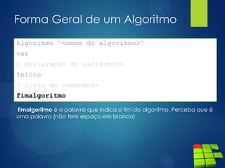 Forma Geral de um Algoritmo
Algoritmo "<nome do algoritmo>"
var
< declaração de variáveis>
inicio
< lista de comandos>
fimalgoritmo
fimalgoritmo é a palavra que indica o fim do algoritmo. Perceba que é
uma palavra (não tem espaço em branco)
 