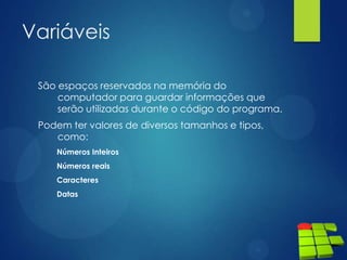 Variáveis
São espaços reservados na memória do
computador para guardar informações que
serão utilizadas durante o código do programa.
Podem ter valores de diversos tamanhos e tipos,
como:
Números Inteiros
Números reais
Caracteres
Datas
 