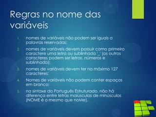 Regras no nome das
variáveis
1. nomes de variáveis não podem ser iguais a
palavras reservadas;
2. nomes de variáveis devem possuir como primeiro
caractere uma letra ou sublinhado '_' (os outros
caracteres podem ser letras, números e
sublinhado);
3. nomes de variáveis devem ter no máximo 127
caracteres;
4. Nomes de variáveis não podem conter espaços
em branco;
5. na sintaxe do Português Estruturado, não há
diferença entre letras maiúsculas de minúsculas
(NOME é o mesmo que noMe).
 