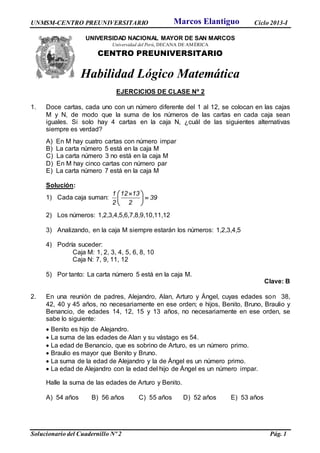 UNMSM-CENTRO PREUNIVERSITARIO Ciclo 2013-I
Solucionario del Cuadernillo Nº 2 Pág. 1
UNIVERSIDAD NACIONAL MAYOR DE SAN MARCOS
Universidad del Perú, DECANA DE AMÉRICA
CENTRO PREUNIVERSITARIO
Habilidad Lógico Matemática
EJERCICIOS DE CLASE Nº 2
1. Doce cartas, cada uno con un número diferente del 1 al 12, se colocan en las cajas
M y N, de modo que la suma de los números de las cartas en cada caja sean
iguales. Si solo hay 4 cartas en la caja N, ¿cuál de las siguientes alternativas
siempre es verdad?
A) En M hay cuatro cartas con número impar
B) La carta número 5 está en la caja M
C) La carta número 3 no está en la caja M
D) En M hay cinco cartas con número par
E) La carta número 7 está en la caja M
Solución:
1) Cada caja suman:
 
 
 
1 12 13
39
2 2
2) Los números: 1,2,3,4,5,6,7,8,9,10,11,12
3) Analizando, en la caja M siempre estarán los números: 1,2,3,4,5
4) Podría suceder:
Caja M: 1, 2, 3, 4, 5, 6, 8, 10
Caja N: 7, 9, 11, 12
5) Por tanto: La carta número 5 está en la caja M.
Clave: B
2. En una reunión de padres, Alejandro, Alan, Arturo y Ángel, cuyas edades son 38,
42, 40 y 45 años, no necesariamente en ese orden; e hijos, Benito, Bruno, Braulio y
Benancio, de edades 14, 12, 15 y 13 años, no necesariamente en ese orden, se
sabe lo siguiente:
 Benito es hijo de Alejandro.
 La suma de las edades de Alan y su vástago es 54.
 La edad de Benancio, que es sobrino de Arturo, es un número primo.
 Braulio es mayor que Benito y Bruno.
 La suma de la edad de Alejandro y la de Ángel es un número primo.
 La edad de Alejandro con la edad del hijo de Ángel es un número impar.
Halle la suma de las edades de Arturo y Benito.
A) 54 años B) 56 años C) 55 años D) 52 años E) 53 años
Marcos Elantiguo
 