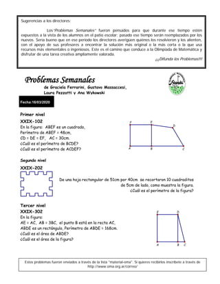 Fecha:16/03/2020
Primer nivel
XXIX-102
En la figura: ABEF es un cuadrado,
Perímetro de ABEF = 48cm,
CD = DE = EF, AC = 30cm.
¿Cuál es el perímetro de BCDE?
¿Cuál es el perímetro de ACDEF?
Segundo nivel
XXIX-202
De una hoja rectangular de 51cm por 40cm se recortaron 10 cuadraditos
de 5cm de lado, como muestra la figura.
¿Cuál es el perímetro de la figura?
Tercer nivel
XXIX-302
En la figura:
AE = AC, AB = 3BC, el punto B está en la recta AC,
ABDE es un rectángulo, Perímetro de ABDE = 168cm.
¿Cuál es el área de ABDE?
¿Cuál es el área de la figura?
Estos problemas fueron enviados a través de la lista "material-oma". Si quieres recibirlos inscríbete a través de
http://www.oma.org.ar/correo/
Sugerencias a los directores:
Los“Problemas Semanales” fueron pensados para que durante ese tiempo estén
expuestos a la vista de los alumnos en el patio escolar; pasado ese tiempo serán reemplazados por los
nuevos. Sería bueno que en ese período los directores averigüen quiénes los resolvieron y los alienten,
con el apoyo de sus profesores a encontrar la solución más original o la más corta o la que usa
recursos más elementales o ingeniosos. Este es el camino que conduce a la Olimpíada de Matemática y
disfrutar de una tarea creativa ampliamente valorada.
¡¡¡Difunda los Problemas!!!
Problemas Semanales
de Graciela Ferrarini, Gustavo Massaccesi,
Laura Pezzatti y Ana Wykowski
D
F E
A B C
DE
BA C
 