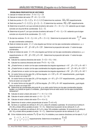 ANÁLISIS VECTORIAL (Coquito va a la Universidad)
   PROBLEMAS PROPUESTOS DE VECTORES
1. Calcular el módulo del vector: A = 6 i + 3 j − 2 k
2. Calcular el módulo del vector:   W = 4 i − 3 j + 12 k
3. Dado los puntos A = (3; − 1; 2) y    B = (− 1; 2;1) determinar los vectores: AB y BA respectivamente.
4. Dado los puntos P = (− 3; 2;1) y   Q = (1; − 2; − 1) determinar los vectores: PQ y QP respectivamente.
5. Determinar el punto N, con que coincide el extremo del vector A = − 4 i + 3 j + 2 k sabiendo que el origen
  coincide con el punto M de coordenadas (1; 2; − 3) .
6. Determinar el punto P, con que coincide el extremo del vector C = 4 i − 3 j + 5 k sabiendo que el origen
  coincide con el punto Q de coordenadas (2; − 1; 3) .
                                                                                                   A+ B
7. Se dan los vectores A = 4 i − 2 j + 6 k y B = − 2 i + 4 j . Determinar la proyección del vector       sobre
                                                                                                    2
  los ejes coordenados cartesianos.
8. Dado el módulo de vector      A = 2 y los ángulos que forman con los ejes coordenados cartesianos x, y, z
  respectivamente   α = 45   ,   β = 60   y   θ = 120   . Determinar la proyección del vector A sobre los ejes
  coordenados.
9. Dado el módulo de vector      A = 10 y los ángulos que forman con los ejes coordenados cartesianos x, y, z
  respectivamente α = 90 , β = 150 y θ = 60 . Determinar la proyección del vector A sobre los ejes
  coordenados.
10. Calcular los cosenos directores del vector A = 12 i − 15 j − 16 k .
11. Calcular los cosenos directores del vector      P = 3i − 4 j − 12 k .
12. ¿Puede formar un vector con los ejes coordenados los ángulos siguientes α = 45 , β = 135 y θ = 60 ?
13. ¿Puede formar un vector con los ejes coordenados los ángulos siguientes α = 45 , β = 60 y θ = 120 ?
14. ¿Puede formar un vector con los ejes coordenados los ángulos siguientes α = 90 , β = 150 y θ = 60 ?
15. Un vector forma con los ejes OX, y OZ los ángulos α = 120 y θ = 45 respectivamente, ¿qué ángulo
  forma el vector con el eje OY?
16. Un vector forma con los ejes OX, y OY los ángulos          α = 45   y   β = 135   respectivamente, ¿qué ángulo
  forma el vector con el eje OZ?
17. Un vector forma con los ejes OY, y OZ los ángulos β = 150 y θ = 60 respectivamente, ¿qué ángulo
  forma el vector con el eje OX?
18. Determinar las coordenadas del punto M, si su radio vector forma con los ejes coordenados ángulos
  iguales y su módulo es igual a 3 unidades. ¿Qué ángulo forma el radio vector con los ejes coordenados
  cartesianos?
19. Calcular el vector unitario del vector T = − 4 i + 3 j + 12 k
20. Calcular el vector unitario del vector a = 6 i − 2 j − 3 k
21. Calcular el vector unitario del vector     G = − 4i + 3j
22. Determinar el vector unitario perpendicular al vector E = 6i + 8j
23. Se tiene un cuadrado de vértices A, B C y D; y área 25 unidades cuadradas. Si conocemos el vértice A
  (10; 20) y el lado AB es paralelo al vector 3 i + 4 j . Determinar la posición de los vértices B, C y D.
24. Se tiene un cuadrado de vértices A, B C y D; y área 100 unidades cuadradas. Si conocemos el vértice A
  (20; 10) y el lado AB es paralelo al vector 4 i + 3 j . Determinar la posición de los vértices B, C y D.
25. Si los módulos de los vectores     P y Q son 18 y 14 unidades y sus cosenos directores con los ejes X, Y y Z
         2 −1 2 6 3 2                                            P+Q
  son     ; ; y ; ; respectivamente. Determinar el resultado de:
         3 3 3 7 7 7                                              2


Lic., WALTER PEREZ TERREL/ walter_perez_terrel@hotmail.com/997089931                                        Página 10
 