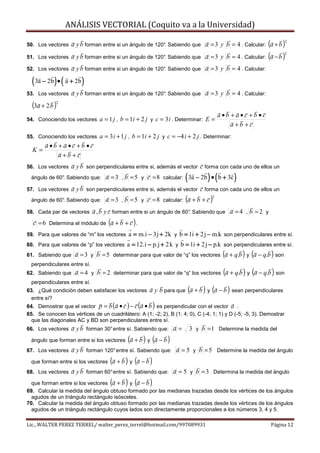ANÁLISIS VECTORIAL (Coquito va a la Universidad)

                    a y b forman entre si un ángulo de 120°. Sabiendo que a = 3 y b = 4 . Calcular: (a + b )
                                                                                                                     2
50. Los vectores

                    a y b forman entre si un ángulo de 120°. Sabiendo que a = 3 y b = 4 . Calcular: (a − b )
                                                                                                                     2
51. Los vectores

52. Los vectores    a y b forman entre si un ángulo de 120°. Sabiendo que a = 3 y b = 4 . Calcular:

  ( 3a − 2b ) • ( a + 2b )
53. Los vectores    a y b forman entre si un ángulo de 120°. Sabiendo que a = 3 y b = 4 . Calcular:
  (3a + 2 b )2


                                                                                       a •b + a •c +b •c
54. Conociendo los vectores      a = 1 j , b = 1i + 2 j y c = 3 i . Determinar: E =
                                                                                            a +b +c
55. Conociendo los vectores      a = 3 i + 1 j , b = 1i + 2 j y c = −4 i + 2 j . Determinar:
        a •b + a •c +b •c
  K=
             a+b +c
56. Los vectores    a y b son perpendiculares entre si, además el vector c forma con cada uno de ellos un
  ángulo de 60° Sabiendo que:
              .                                                        (         ) (
                                   a = 3 , b = 5 y c = 8 calcular: 3a − 2b • b + 3c            )
57. Los vectores    a y b son perpendiculares entre si, además el vector c forma con cada uno de ellos un
                                   a = 3 , b = 5 y c = 8 calcular: (a + b + c )
                                                                                   2
  ángulo de 60° Sabiendo que:
              .

58. Cada par de vectores      a , b y c forman entre si un ángulo de 60°. Sabiendo que a = 4 , b = 2 y
  c = 6 Determina el módulo de (a + b + c ) .
59. Para que valores de “m” los vectores     a = m.i − 3j + 2k y b = 1i + 2 j − m.k son perpendiculares entre sí.
60. Para que valores de “p” los vectores     a = 12.i − p.j + 2 k y b = 1i + 2 j − p.k son perpendiculares entre sí.
61. Sabiendo que     a = 3 y b = 5 determinar para que valor de “q” los vectores (a + q.b ) y (a − q.b ) son
  perpendiculares entre sí.
62. Sabiendo que     a = 4 y b = 2 determinar para que valor de “q” los vectores (a + q.b ) y (a − q.b ) son
  perpendiculares entre sí.
63. ¿Qué condición deben satisfacer los vectores       a y b para que (a + b ) y (a − b ) sean perpendiculares
  entre sí?
                                                  (        )
64. Demostrar que el vector p = b (a • c ) − c a • b es perpendicular con el vector a .
65. Se conocen los vértices de un cuadrilátero: A (1; -2; 2), B (1; 4; 0), C (-4; 1; 1) y D (-5; -5; 3). Demostrar
  que las diagonales AC y BD son perpendiculares entre sí.
66. Los vectores    a y b forman 30° entre sí. Sabiendo que: a =           3 y b = 1 Determine la medida del
  ángulo que forman entre si los vectores    (a + b ) y (a − b )
67. Los vectores    a y b forman 120° entre sí. Sabiendo que: a = 5 y b = 5 Determine la medida del ángulo
  que forman entre si los vectores   (a + b ) y (a − b )
68. Los vectores    a y b forman 60° entre sí. Sabiendo que: a = 5 y b = 3 Determina la medida del ángulo
                                     (      ) (
  que forman entre si los vectores a + b y a − b       )
69. Calcular la medida del ángulo obtuso formado por las medianas trazadas desde los vértices de los ángulos
  agudos de un triángulo rectángulo isósceles.
70. Calcular la medida del ángulo obtuso formado por las medianas trazadas desde los vértices de los ángulos
  agudos de un triángulo rectángulo cuyos lados son directamente proporcionales a los números 3, 4 y 5.

Lic., WALTER PEREZ TERREL/ walter_perez_terrel@hotmail.com/997089931                                       Página 12
 