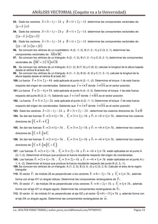ANÁLISIS VECTORIAL (Coquito va a la Universidad)

93. Dado los vectores          A = 3 i − 1 j − 2 k y B = 1i + 2 j − 1 k determinar las componentes vectoriales de:
  (a + b ) × b
94. Dado los vectores          A = 3 i − 1 j − 2 k y B = 1i + 2 j − 1 k determinar las componentes vectoriales de:
  (2a − b ) × (2a + b )
95. Dado los vectores          A = 3 i − 1 j − 2 k y B = 1i + 2 j − 1 k determinar las componentes vectoriales de:
  (2a − 3b ) × (3a + 2b )
96. Se conocen los vértices de un cuadrilátero: A (2; -1; 2), B (1; 2; -1) y C (3; 2; 1), determinar las
  componentes vectoriales de: AB × BC
97. Se conocen los vértices de un triángulo: A (2; -1; 2), B (1; 2; -1) y C (3; 2; 1), determinar las componentes
  vectoriales de:   ( BC − 2.CA ) × CB
98. Se conocen los vértices de un triángulo: A (1; 2), B (7; 6) y C (9; 2), calcular la longitud de la altura bajada
  desde el vértice B al lado AC.
99. Se conocen los vértices de un triángulo: A (1; -1; 2), B (5; -6; 2) y C (1; 3; -1), calcular la longitud de la
  altura bajada desde el vértice B al lado AC.
100. La fuerza    F = 3i + 2 j − 4 k está aplicada al punto A (2; -1; -2). Determinar el torque τ de esta fuerza
  respecto del origen de coordenadas. Sabiendo que      τ = r × F donde r = OA es el vector posición.
101. La fuerza    F = 2i − 4 j + 5k está aplicada al punto A (4; -2; 3). Determinar el torque τ de esta fuerza
  respecto del punto B (3; 2; -1). Sabiendo queτ = r × F donde r = BA es el vector posición.
102. La fuerza F = 3i + 2 j − 2 k está aplicada al punto A (2; -1; 1). Determinar el torque τ de esta fuerza
  respecto del origen de coordenadas. Sabiendo que τ = r × F donde r = OA es el vector posición.
103. Dado los vectores         A = 2 i − 1 j − 2 k y B = 3 i + 2 j − 2 k , determinar los cosenos directores de A × B
104. Se dan las fuerzas         F1 = 2i + 1j − 3k , F2 = 3i + 2 j − 1k y F3 = −4i + 1j + 3k , determinar los cosenos
  directores de   (F + F
                    1      2   + F3   )
105. Se dan las fuerzas         F1 = 2i + 1j − 3k , F2 = 3i + 2 j − 1k y F3 = −4i + 1j + 3k , determinar los cosenos
  directores de   (F + F ) × F
                    1      2          3

106. Se dan las fuerzas         F1 = 2i + 1j − 3k , F2 = 3i + 2 j − 1k y F3 = −4i + 1j + 3k , determinar los cosenos
  directores de   (F + F ) ×(F − F )
                    1      2              3   2

107. Las fuerzas    F1 = 2i + 1j − 3k , F2 = 3i + 2 j − 1k y F3 = −4i + 1j + 3k están aplicadas en el punto A
  (2;-1;-2). Determinar el torque que produce la fuerza resultante respecto del origen de coordenadas.
108. Las fuerzas    F1 = 2i + 1j − 3k , F2 = 3i + 2 j − 1k y F3 = −4i + 1j + 3k están aplicadas en el punto A (-
  1; 4; -2). Determinar el torque que produce la fuerza resultante respecto del punto B (2; 3; -1).
109. Se conocen los vértices de un triángulo: A (1; 2; 0), B (3; 0; -3) y C (5; 2; 6). Calcular el área de la región
  triangular.
110. El vector    F3 de módulo 26 es perpendicular a los vectores F1 = 4i − 2 j − 3k y F2 = 1j + 3k , además
  forma con el eje OY un ángulo obtuso. Determinar las componentes rectangulares de   F3 .
111. El vector F 3 de módulo 39 es perpendicular a los vectores F1 = 4i − 2 j − 3k y F2 = 1j + 3k , además
  forma con el eje OY un ángulo agudo. Determinar las componentes rectangulares de    F3 .
112. El vector m de módulo 51 es perpendicular al eje OZ y al vector Q = 8i − 15 j + 3k y, además forma con
  el eje OX un ángulo agudo. Determinar las componentes rectangulares de            m.


Lic., WALTER PEREZ TERREL/ walter_perez_terrel@hotmail.com/997089931                                         Página 14
 
