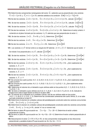 ANÁLISIS VECTORIAL (Coquito va a la Universidad)

113. Determina las componentes rectangulares del vector  m , sabiendo que es perpendicular a los vectores
  F1 = 2i − 3j + 1k y F2 = 1 i − 2 j + 3k además satisface a la condición: m • (1 i + 2 j − 7 k ) = 10
114. Se dan los vectores                                                                            (
                           a = 2i − 3j + 1k , b = −3i + 1j + 2 k y c = 1 i + 2 j + 3k , calcular: a × b × c)
115. Se dan los vectores                                                                                ( )
                           a = 2i − 3j + 1k , b = −3i + 1j + 2 k y c = 1 i + 2 j + 3k , calcular: a × b × c

116. Se dan los vectores   a = 2i − 3j + 1k ,   b = −3i + 1j + 2 k y c = 1 i + 2 j + 3k , calcular: b × ( a × c )
117. Se dan los vectores  a = 2i + 2 j + 1k , b = 1i + 1k y c = 1 i + 1 j − 4 k . Determinar el vector unitario u
                                                                                                                ˆ
 contenido en el plano formado por los vectores a y b además que sea perpendicular al vector c .

118. Se dan los vectores                                            ( )
                           a = 2i , b = 4 k y c = 3 j . Determinar: a × b • c

119. Se dan los vectores   a = 3i , b = −4 j y c = 2 k . Determinar: ( c × b ) • a

120. Se dan los vectores   a = − 5i , b = 3j y c = −4 k . Determinar: ( a × c ) • b

121. Los vectores   a y b forman entre si un ángulo de 30° además a = 6 y b = 3 Sabiendo que el vector c

 de módulo 3 es perpendicular a                      (     )
                                   a y b , calcular: a × b • c

122. Se dan los vectores                                                                             ( )
                           a = 1i − 1j + 3k , b = −2i + 2 j + 1k y c = 3i − 2 j + 5k . Determinar: a × b • c

123. Se dan los vectores   a = 1i − 1j + 3k ,   b = −2i + 2 j + 1k y c = 3i − 2 j + 5k . Determinar: ( c × b ) • a
124. Se dan los vectores   a = 2i + 3 j − 1k , b = 1i − 1 j + 3k y c = 1i + 9 j − 11k . ¿Son coplanares los
 vectores   a ,b y c ?
125. Se dan los vectores   a = 3i − 2 j + 1k , b = 2i + 1 j + 2 k y c = 3i − 1 j − 2 k . ¿Son coplanares los
 vectores   a ,b y c ?
126. Se dan los vectores   a = 2i − 1 j + 2 k , b = 1i + 2 j − 3k y c = 3i − 4 j + 7 k . ¿Son coplanares los
  vectores a , b y c ?
127. Se conocen los cuatro puntos: A (1; -2; 2), B (1; 4; 0), C (-4; 1; 1) y D (-5; -5; 3). ¿Son coplanares estos
  cuatro puntos?
128. Se conocen los cuatro puntos: A (1; 2; -1), B (0; 1; 5), C (-1; 2; 1) y D (2; 1; 3). ¿Son coplanares estos
  cuatro puntos?
129. Determinar el volumen de un tetraedro cuyos vértices están en los puntos A (2; -1; 1), B (5; 5; 4), C (3; 2; -
  1) y D (4; 1; 3).
130. Se tiene un tetraedro cuyos vértices son A (2; 3; 1), B (4; 1; -2), C (6; 3; 7) y D (-5; -4; 8). Calcular la
  longitud de la altura bajad desde el vértice D al plano ABC.
131. El volumen de un tetraedro es 5 unidades cubicas, tres de sus vértices están en los puntos:
   A (2; 1; -1), B (3; 0; 1), C (2; -1; 3). Determinar las coordenadas cartesianas del cuarto vértice, D, si se sabe
  que está contenida en el eje OY.
132. Determinar el volumen en unidades cubicas del paralelepípedo construido sobre los vectores concurrentes
  a = 8i , b = 2i + 8 j y c = 1i + 1 j + 8k
133. Determinar el volumen en unidades cubicas del paralelepípedo construido sobre los vectores concurrentes
  a = 4i , b = 4 j y c = m. j + 4 k , donde “m” es un número real.
134. Se tiene un plano P cuya ecuación es: 2 x + 2y - 3 z – 20 = 0. Determine el vector unitario
  perpendicular al plano.
135. Se tiene un plano P cuya ecuación es: 3x + 4y +12z – 20 = 0. Determine el vector unitario perpendicular al
  plano.
136. Descomponer el vector a = 10i + 10 j + 4 k en dos componentes rectangulares en las direcciones
  perpendicular y paralela al plano P cuya ecuación es: 6x +3y +2z – 11= 0.

Lic., WALTER PEREZ TERREL/ walter_perez_terrel@hotmail.com/997089931                                        Página 15
 