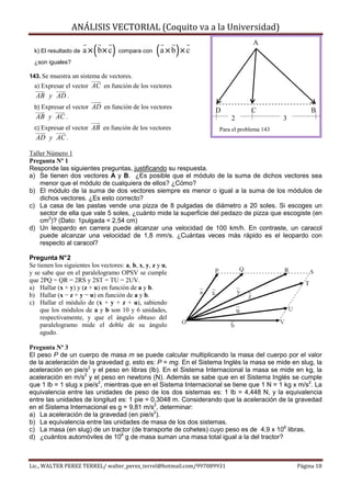 ANÁLISIS VECTORIAL (Coquito va a la Universidad)

                          (       )                 ( a × b) × c
                                                                                A
  k) El resultado de   a × b× c       compara con
  ¿son iguales?

143. Se muestra un sistema de vectores.
  a) Expresar el vector AC en función de los vectores
  AB y AD .
  b) Expresar el vector   AD en función de los vectores            D           C                   B
  AB y AC .                                                            2                  3
  c) Expresar el vector   AB en función de los vectores            Para el problema 143
  AD y AC .

Taller Número 1
Pregunta Nº 1
Responde las siguientes preguntas, justificando su respuesta.
a) Se tienen dos vectores A y B. ¿Es posible que el módulo de la suma de dichos vectores sea
    menor que el módulo de cualquiera de ellos? ¿Cómo?
b) El módulo de la suma de dos vectores siempre es menor o igual a la suma de los módulos de
    dichos vectores. ¿Es esto correcto?
c) La casa de las pastas vende una pizza de 8 pulgadas de diámetro a 20 soles. Si escoges un
    sector de ella que vale 5 soles, ¿cuánto mide la superficie del pedazo de pizza que escogiste (en
    cm2)? (Dato: 1pulgada = 2,54 cm)
d) Un leopardo en carrera puede alcanzar una velocidad de 100 km/h. En contraste, un caracol
    puede alcanzar una velocidad de 1,8 mm/s. ¿Cuántas veces más rápido es el leopardo con
    respecto al caracol?

Pregunta N° 2
Se tienen los siguientes los vectores: a, b, x, y, z y u,
y se sabe que en el paralelogramo OPSV se cumple
que 2PQ = QR = 2RS y 2ST = TU = 2UV.
a) Hallar (x + y) y (z + u) en función de a y b.
b) Hallar (x − z + y − u) en función de a y b.
c) Hallar el módulo de (x + y + z + u), sabiendo
    que los módulos de a y b son 10 y 6 unidades,
    respectivamente, y que el ángulo obtuso del
    paralelogramo mide el doble de su ángulo
    agudo.

Pregunta Nº 3
El peso P de un cuerpo de masa m se puede calcular multiplicando la masa del cuerpo por el valor
de la aceleración de la gravedad g, esto es: P = mg. En el Sistema Inglés la masa se mide en slug, la
aceleración en pie/s2 y el peso en libras (lb). En el Sistema Internacional la masa se mide en kg, la
aceleración en m/s2 y el peso en newtons (N). Además se sabe que en el Sistema Inglés se cumple
que 1 lb = 1 slug x pie/s2, mientras que en el Sistema Internacional se tiene que 1 N = 1 kg x m/s2. La
equivalencia entre las unidades de peso de los dos sistemas es: 1 lb = 4,448 N, y la equivalencia
entre las unidades de longitud es: 1 pie = 0,3048 m. Considerando que la aceleración de la gravedad
en el Sistema Internacional es g = 9,81 m/s2, determinar:
a) La aceleración de la gravedad (en pie/s2).
b) La equivalencia entre las unidades de masa de los dos sistemas.
c) La masa (en slug) de un tractor (de transporte de cohetes) cuyo peso es de 4,9 x 106 libras.
d) ¿cuántos automóviles de 106 g de masa suman una masa total igual a la del tractor?



Lic., WALTER PEREZ TERREL/ walter_perez_terrel@hotmail.com/997089931                          Página 18
 