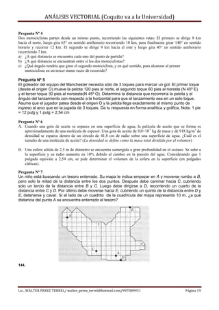 ANÁLISIS VECTORIAL (Coquito va a la Universidad)

Pregunta Nº 4
Dos motociclistas parten desde un mismo punto, recorriendo las siguientes rutas: El primero se dirige 8 km
hacia el norte, luego gira 65° en sentido antihorario recorriendo 10 km, para finalmente girar 140° en sentido
horario y recorrer 12 km. El segundo se dirige 9 km hacia el este y luego gira 45° en sentido antihorario
recorriendo 7 km.
a) ¿A qué distancia se encuentra cada uno del punto de partida?
b) ¿A qué distancia se encuentran entre sí los dos motociclistas?
c) ¿Qué ángulo tendría que girar el segundo motociclista, y en qué sentido, para alcanzar al primer
    motociclista en un tercer tramo recto de recorrido?

Pregunta Nº 5
El goleador del equipo del Manchester necesita sólo de 3 toques para marcar un gol. El primer toque
(desde el origen O) mueve la pelota 120 pies al norte, el segundo toque 60 pies al noreste (N 45º E)
y el tercer toque 30 pies al noroeste(N 45º O). Determina la distancia que recorrería la pelota y el
ángulo del lanzamiento con respecto a la horizontal para que el lanzamiento sea en un solo toque.
Asume que el jugador patea desde el origen O y la pelota llega exactamente al mismo punto de
ingreso al arco que en la jugada de 3 toques. Da tu respuesta en forma analítica y gráfica. Nota: 1 pie
= 12 pulg y 1 pulg = 2,54 cm

Pregunta Nº 6
A. Cuando una gota de aceite se esparce en una superficie de agua, la película de aceite que se forma es
   aproximadamente de una molécula de espesor. Una gota de aceite de 9,0×10-7 kg de masa y de 918 kg/m3 de
   densidad se esparce dentro de un círculo de 41,8 cm de radio sobre una superficie de agua. ¿Cuál es el
   tamaño de una molécula de aceite? (La densidad se define como la masa total dividida por el volumen)

B. Una esfera sólida de 2,5 m de diámetro se encuentra sumergida a gran profundidad en el océano. Se sube a
   la superficie y su radio aumenta en 10% debido al cambio en la presión del agua. Considerando que 1
   pulgada equivale a 2,54 cm, se pide determinar el volumen de la esfera en la superficie (en pulgadas
   cúbicas).

Pregunta Nº 7
Un niño está buscando un tesoro enterrado. Su mapa le indica empezar en A y moverse rumbo a B,
pero solo la mitad de la distancia entre los dos puntos. Después debe caminar hacia C, cubriendo
solo un tercio de la distancia entre B y C. Luego debe dirigirse a D, recorriendo un cuarto de la
distancia entre C y D. Por último debe moverse hacia E, cubriendo un quinto de la distancia entre D y
E, detenerse y cavar. Si el lado de un cuadrito de la cuadrícula del mapa representa 10 m, ¿a qué
distancia del punto A se encuentra enterrado el tesoro?




144.




Lic., WALTER PEREZ TERREL/ walter_perez_terrel@hotmail.com/997089931                                Página 19
 