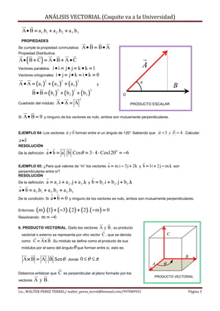 ANÁLISIS VECTORIAL (Coquito va a la Universidad)

     A • B = a1.b1 + a 2 .b 2 + a 3 .b3
  PROPIEDADES
Se cumple la propiedad conmutativa:                   A• B = B• A
Propiedad Distributiva:

       (        )
A• B + C = A • B + A • C
Vectores paralelos: i • i = j• j = k • k = 1                                                   A
Vectores ortogonales: i • j = j • k = i • k = 0

A • A = ( a1 ) + ( a 2 ) + ( a 3 )
                                              2
                    2           2
                                                                   y                          θ
                                                                                                                   B
           B • B = ( b1 ) + ( b 2 ) + ( b3 )
                            2             2                 2
                                                                                    O
                                                  2
Cuadrado del módulo:       A•A = A                                                      PRODUCTO ESCALAR


Si   A• B = 0       y ninguno de los vectores es nulo, ambos son mutuamente perpendiculares.



EJEMPLO 04: Los vectores             a y b forman entre si un ángulo de 120°. Sabiendo que a = 3 y b = 4 . Calcular:
a •b
RESOLUCIÓN
De la definición:    a • b = a . b .Cosθ = 3 ⋅ 4 ⋅ Cos1200 = −6

EJEMPLO 05: ¿Para qué valores de “m” los vectores                          a = m.i − 3j + 2k y b = 1i + 2 j − m.k son
perpendiculares entre sí?
RESOLUCIÓN
De la definición:    a = a1 .i + a 2 .j + a 3 .k        y       b = b1 .i + b 2 .j + b3 .k
a • b = a1 .b1 + a 2 .b 2 + a 3 .b3
De la condición: Si     a• b = 0       y ninguno de los vectores es nulo, ambos son mutuamente perpendiculares.


Entonces:    ( m ) . (1) + ( −3) .( 2 ) + ( 2 ) . ( − m ) = 0
Resolviendo:    m = −6

6. PRODUCTO VECTORIAL. Dado los vectores                               A y B , su producto
  vectorial o externo se representa por otro vector                     C , que se denota                      C
  como     C = A × B . Su módulo se define como el producto de sus
  módulos por el seno del ángulo θ que forman entre sí, esto es:

                                                                                                                        B
     A × B = A . B .Senθ , donde 0 ≤ θ ≤ π
                                                                                                     A     θ

Debemos enfatizar que        C      es perpendicular al plano formado por los
                                                                                                      PRODUCTO VECTORIAL
vectores    A y B.

Lic., WALTER PEREZ TERREL/ walter_perez_terrel@hotmail.com/997089931                                                        Página 3
 