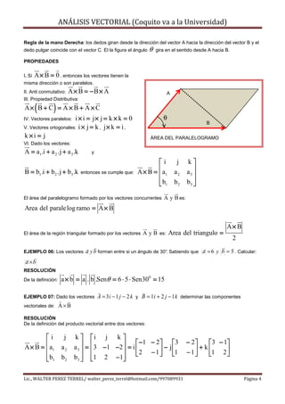 ANÁLISIS VECTORIAL (Coquito va a la Universidad)

Regla de la mano Derecha: los dedos giran desde la dirección del vector A hacia la dirección del vector B y el
dedo pulgar coincide con el vector C. El la figura el ángulo   θ   gira en el sentido desde A hacia B.

PROPIEDADES

I. Si   A × B = 0 , entonces los vectores tienen la
misma dirección o son paralelos.
II. Anti conmutativo:    A× B = −B × A                                  A
III. Propiedad Distributiva:

        (       )
A× B + C = A × B + A × C
IV. Vectores paralelos:i × i = j× j = k × k = 0                       θ
                                                                                           B
V. Vectores ortogonales: i × j = k , j × k = i ,
k×i = j                                                        ÁREA DEL PARALELOGRAMO
VI. Dado los vectores:
A = a1.i + a 2 .j + a 3 .k         y

                                                                 i          j    k
B = b1 .i + b 2 .j + b3 .k     entonces se cumple que:   A × B =  a1
                                                                           a2    a3 
                                                                                     
                                                                  b1
                                                                           b2    b3 
                                                                                     

El área del paralelogramo formado por los vectores concurrentes       A y B es:
Area del parale log ramo = A × B

                                                                                                    A× B
El área de la región triangular formado por los vectores    A y B es: Area del triangulo =
                                                                                                         2
EJEMPLO 06: Los vectores         a y b forman entre si un ángulo de 30°. Sabiendo que a = 6 y b = 5 . Calcular:
 a ×b
RESOLUCIÓN
De la definición:   a × b = a . b .Senθ = 6 ⋅ 5 ⋅ Sen300 = 15

EJEMPLO 07: Dado los vectores          A = 3 i − 1 j − 2 k y B = 1i + 2 j − 1 k determinar las componentes
vectoriales de:     A×B

RESOLUCIÓN
De la definición del producto vectorial entre dos vectores:

        i           j    k  i j k 
                                                   −1 − 2                3     − 2    3 − 1
A × B =  a1        a2    a 3  =  3 −1 −2  = i           −            j           + k
                                               2 − 1                1     − 1
                                                                                         1 2 
                                                                                                
         b1
                   b2    b3  1 2 −1
                                          

Lic., WALTER PEREZ TERREL/ walter_perez_terrel@hotmail.com/997089931                                         Página 4
 