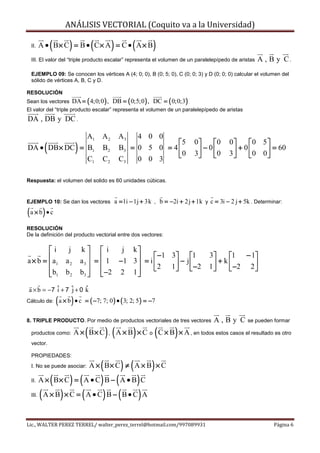 ANÁLISIS VECTORIAL (Coquito va a la Universidad)

 II.        (         )             (
       A • B× C = B • C × A = C • A × B      )          (        )
 III. El valor del “triple producto escalar” representa el volumen de un paralelepípedo de aristas           A , B y C.
 EJEMPLO 09: Se conocen los vértices A (4; 0; 0), B (0; 5; 0), C (0; 0; 3) y D (0; 0; 0) calcular el volumen del
 sólido de vértices A, B, C y D.

RESOLUCIÓN
Sean los vectores         DA = ( 4;0;0 ) , DB = ( 0;5;0 ) , DC = ( 0;0;3)
El valor del “triple producto escalar” representa el volumen de un paralelepípedo de aristas
DA , DB y DC .

                                 A1     A2        A3        4 0 0
        (                  )                                     5               0     0      0     0 5 
DA • DB × DC = B1                       B2        B3 = 0 5 0 = 4                   − 0 0        + 0  0 0  = 60
                                                                 0               3            3          
               C1                       C2        C3   0 0 3

Respuesta: el volumen del solido es 60 unidades cúbicas.


EJEMPLO 10: Se dan los vectores                  a = 1i − 1j + 3k , b = −2i + 2 j + 1k y c = 3i − 2 j + 5k . Determinar:
( a × b) • c
RESOLUCIÓN
De la definición del producto vectorial entre dos vectores:

        i            j        k  i       j k
a × b =  a1        a2         a3  =  1 −1 3  = i  −1 3 − j 1                     3    1 − 1
                                                                                            + k
                                                    2 1   −2                       1           
         b1        b2         b 3   −2 2 1                                              −2 2 
                                             

a × b = −7 ˆ + 7 ˆ + 0 k
           i     j     ˆ
Cálculo de:     ( a × b) • c    = ( −7; 7; 0 ) • ( 3; 2; 5 ) = −7


8. TRIPLE PRODUCTO. Por medio de productos vectoriales de tres vectores                    A,By C        se pueden formar

 productos como:                (
                          A × B× C       ) , ( A × B) × C o ( C × B) × A , en todos estos casos el resultado es otro
 vector.

 PROPIEDADES:
 I. No se puede asociar:     ( ) ( )A × B× C ≠ A × B × C
 II. A × ( B × C ) = ( A • C ) B − ( A • B ) C

 III. ( A × B ) × C = ( A • C ) B − ( B • C ) A




Lic., WALTER PEREZ TERREL/ walter_perez_terrel@hotmail.com/997089931                                                Página 6
 