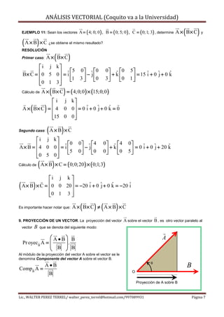 ANÁLISIS VECTORIAL (Coquito va a la Universidad)

    EJEMPLO 11: Sean los vectores                                                                        (          )
                                           A = ( 4; 0; 0 ) , B = ( 0; 5; 0 ) , C = ( 0; 1; 3) , determine A × B × C y

    ( A × B) × C        ¿se obtiene el mismo resultado?
    RESOLUCIÓN

    Primer caso:     A × B× C(       )
            i j k
                        5                 0 ˆ  0       0 ˆ  0       5
    B× C = 0 5 0  = ˆ 
                      i                       −j             + k          = 15 i + 0 j + 0 k
                                                                                 ˆ     ˆ     ˆ
                      1                 3  0
                                                        3
                                                               0       1
           0 1 3 
                 
    Cálculo de           (       )
                  A × B × C = ( 4;0;0 ) × (15;0;0 )
                i j k
         (         )
    A × B× C =  4 0 0  = 0 ˆ + 0 ˆ + 0 k = 0
                       
                             i     j     ˆ
               15 0 0 
                      

Segundo caso:           ( A × B) × C
         i j k
                    0                     0 ˆ  4       0 ˆ  4      0
A × B = 4 0 0 = ˆ 
                  i                           −j             + k         = 0 i + 0 j + 20 k
                                                                               ˆ     ˆ      ˆ
                  5                     0  0
                                                        0
                                                               0      5
        0 5 0
              
Cálculo de       ( A × B) × C = ( 0;0;20) × ( 0;1;3)
                i j k 
(            )
    A × B × C =  0 0 20  = −20 ˆ + 0 ˆ + 0 k = −20 ˆ
                        
                                 i     j     ˆ       i
                0 1 3 
                        

Es importante hacer notar que:              (      ) (
                                         A × B× C ≠ A × B × C    )
9. PROYECCIÓN DE UN VECTOR. La proyección del vector                 A sobre el vector B , es otro vector paralelo al
    vector   B   que se denota del siguiente modo:

                   A•B B                                                                  A
    Pr oyec B A =     .
                   B  B
                      
Al módulo de la proyección del vector A sobre el vector se le
denomina Componente del vector A sobre el vector B.
                                                                                      θ
                    A•B                                                                                      B
Comp B A =
                                                                          O
                        B
                                                                              Proyección de A sobre B


Lic., WALTER PEREZ TERREL/ walter_perez_terrel@hotmail.com/997089931                                             Página 7
 