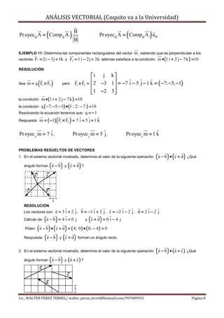ANÁLISIS VECTORIAL (Coquito va a la Universidad)

Pr oyec B A = Comp B A. (                       )B
                                                 B
                                                                             (          )
                                                                 Pr oyecB A = Comp B A. u B
                                                                                        ˆ


EJEMPLO 11: Determina las componentes rectangulares del vector     m , sabiendo que es perpendicular a los
vectores F1 = 2i − 3j + 1k y F2 = 1 i − 2 j + 3k además satisface a la condición: m • (1 i + 2 j − 7 k ) = 10

RESOLUCIÓN
                                                             i   j k
                                                                     
Sea           (
      m = q F1 × F2          )           pero       F1 × F2 = 2 −3 1 = −7 ˆ − 5 ˆ − 1 k = ( −7; −5; −1)
                                                                     
                                                                          i     j     ˆ
                                                              1 −2 3 
                                                                     
la condición:     m • (1 i + 2 j − 7 k ) = 10
la condición:q ( −7; −5; −1) • (1 ; 2; − 7 ) = 10
Resolviendo la ecuación tenemos que: q = − 1

                                 (
Respuesta: m = ( −1) F × F = 7 ˆ + 5 ˆ + 1 k
                                     1 i   2 j )  ˆ


Pr oyec x m = 7 ˆ ,
                i                                  Pr oyec y m = 5 ˆ ,
                                                                   j        Pr oyec z m = 1 k
                                                                                            ˆ


PROBLEMAS RESUELTOS DE VECTORES
1. En el sistema vectorial mostrado, determine el valor de la siguiente operación:          ( a − b ) • ( c + d ) ¿Qué
   ángulo forman            ( a − b) y ( c + d) ?
          b             a


      c              d

                             1
   RESOLUCIÓN
   Los vectores son:a = 3 ˆ + 2 ˆ , b = −1 ˆ + 2 ˆ , c = −2 ˆ − 2 ˆ , d = 2 ˆ − 2 ˆ
                          i     j          i     j          i     j         i     j
                    (
   Cálculo de: a − b = 4 ˆ + 0 j
                          i      )    y c+d = 0ˆ−4 j i     (     )
         ( a − b ) • ( c + d ) = ( 4; 0) • ( 0; − 4) = 0
    Piden:

   Respuesta: ( a − b ) y ( c + d ) forman un ángulo recto.


2. En el sistema vectorial mostrado, determine el valor de la siguiente operación:          ( a − b ) • ( a + c ) ¿Qué
   ángulo forman            ( a − b) y ( a + c) ?
              b
                                           c
                     a
                                                   1

Lic., WALTER PEREZ TERREL/ walter_perez_terrel@hotmail.com/997089931                                               Página 8
 