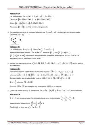 ANÁLISIS VECTORIAL (Coquito va a la Universidad)

   RESOLUCIÓN
   Los vectores son:a = −3 ˆ + 2 ˆ , b = 4 ˆ + 2 ˆ , c = 3 ˆ − 1 ˆ
                           i     j         i     j         i     j
                (       )
   Cálculo de: a − b = −7 ˆ + 0 ˆ
                           i     j y (a + c) = 0 ˆ + 1 ˆ
                                                      i     j

         ( a − b ) • ( a + c ) = ( −7; 0) • ( 0; 1) = 0
    Piden:

   Respuesta: ( a − b ) y ( a + c ) forman un ángulo recto.


3. Se muestra un conjunto de vectores. Sabiendo que              A = m.B + n.C , donde m y n son números reales.
   Determine   (m + n)
    A               B
           C

   RESOLUCIÓN
   Los vectores son:    A = 2 ˆ + 1 ˆ , B = 0 ˆ + 1 ˆ , C = −1 ˆ + 1 ˆ
                              i     j         i     j          i     j
   Reemplazamos en la relación:           A = m.B + n.C , entonces ( 2; 1) = m. ( 0; 1) + n.( −1; 1)
   ( 2; 1) = ( − n; m + n )   comparando las coordenadas cartesianas tenemos que:           n = −2 y 1 = m + n
   resolviendo m = 3 Respuesta: ( m + n ) = 1


4. Verificar que los cuatro puntos A ( 3; −1; 2 ) , B (1; 2; − 1) , C ( −1; 1; − 3) y D ( 3; − 5; 3) son los vértices
   de un trapecio.

   RESOLUCIÓN
                                                                             (               )
   Para formar vectores a partir de dos puntos en el espacio: AB = x 2 − x1 ; y1 − y 2 ;z1 − z 2

   entonces: AB = ( −2; 3; −3) , BC = ( −2; − 1; −2 ) , CD = ( 4; − 6; 6 ) , DA = ( 0; − 4; 1)

   Comparando las coordenadas de los vectores AB = ( −2; 3; −3) y CD = ( 4; − 6; 6 )
         1
   K=−      entonces AB = K.CD
         2
   Entonces AB y CD son paralelos, por consiguiente ABCD es un trapecio.

5. ¿Para qué valores de       α   y   β   los vectores   a = −2 ˆ + 3 ˆ + β k y b = α ˆ − 6 ˆ + 2 k son colineales?
                                                                i     j     ˆ         i     j     ˆ

   RESOLUCIÓN
                                                                                      x1 y1 z1
   Si   a y b sus componentes en los ejes cartesianos serán proporcionales:              =  =    =K
                                                                                      x 2 y2 z 2
                                      3   β
                                          −2
   Reemplazando tenemos que:             = =K  =
                                α −6 2
   Resolviendo se tiene que: α = 4 y β = −1




Lic., WALTER PEREZ TERREL/ walter_perez_terrel@hotmail.com/997089931                                          Página 9
 