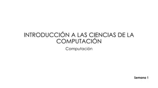 INTRODUCCIÓN A LAS CIENCIAS DE LA
COMPUTACIÓN
Computación
Semana 1
 