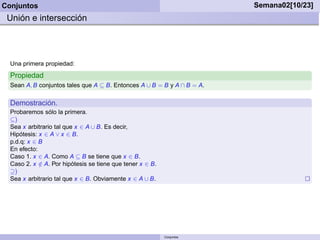 Conjuntos                                                                Semana02[10/23]
 Unión e intersección




  Una primera propiedad:
  Propiedad
  Sean A, B conjuntos tales que A ⊆ B. Entonces A ∪ B = B y A ∩ B = A.

  Demostración.
  Probaremos sólo la primera.
  ⊆)
  Sea x arbitrario tal que x ∈ A ∪ B. Es decir,
  Hipótesis: x ∈ A ∨ x ∈ B.
  p.d.q: x ∈ B
  En efecto:
  Caso 1. x ∈ A. Como A ⊆ B se tiene que x ∈ B.
  Caso 2. x ∈ A. Por hipótesis se tiene que tener x ∈ B.
             /
  ⊇)
  Sea x arbitrario tal que x ∈ B. Obviamente x ∈ A ∪ B.




                                                           Conjuntos
 