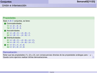 Conjuntos                                                                                 Semana02[11/23]
 Unión e intersección



  Propiedades
  Sean A, B, C conjuntos, se tiene:
   1 Conmutatividades
        1.1 A ∪ B = B ∪ A.
        1.2 A ∩ B = B ∩ A.
    2   Asociatividades
        2.1 A ∪ (B ∪ C) = (A ∪ B) ∪ C.
        2.2 A ∩ (B ∩ C) = (A ∩ B) ∩ C.
    3   Distributividades
        3.1 A ∩ (B ∪ C) = (A ∩ B) ∪ (A ∩ C).
        3.2 A ∪ (B ∩ C) = (A ∪ B) ∩ (A ∪ C).
    4   4.1 A ∩ B ⊆ A ⊆ A ∪ B.
        4.2 A ∩ B ⊆ B ⊆ A ∪ B.


  Demostración.
  Notar que las propiedades (1), (2) y (3), son consecuencias directas de las propiedades análogas para ∧ y ∨.
  Queda como ejercicio realizar dichas demostraciones.




                                                          Conjuntos
 
