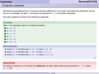 Conjuntos                                                                                 Semana02[12/23]
 Conjunto universo
  Asumiremos la existencia de un universo (conjunto referencia) U en el que viven todos los elementos con los
  que se va a trabajar. Es decir, U es tal que la proposición a ∈ U es siempre verdadera.
  Con esto, podemos concluir de lo anterior el siguiente:


  Corolario
  Sean A, B conjuntos y sea U el conjunto universo.
   1 A∪A = A

   2 A∩A = A

   3 A∪φ = A

   4 A∩φ = φ

   5 A∪U = U

   6 A∩U = A


  Demostración.
      Como A ⊆ A se tiene que A ∪ A = A y que A ∩ A = A.
      Como φ ⊆ A se tiene que φ ∪ A = A y que φ ∩ A = φ.
      Como A ⊆ U se tiene que A ∪ U = U y que A ∩ U = A.



  Importante
  El conjunto universo es un conjunto de referencia, es decir habrá veces que tomaremos U =   Ê, u otras
  U = , etc.

                                                            Conjuntos
 