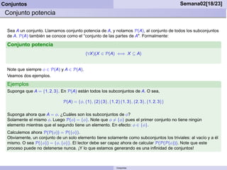 Conjuntos                                                                                 Semana02[18/23]
 Conjunto potencia

  Sea A un conjunto. Llamamos conjunto potencia de A, y notamos P(A), al conjunto de todos los subconjuntos
  de A. P(A) también se conoce como el “conjunto de las partes de A". Formalmente:

  Conjunto potencia
                                          (∀X )(X ∈ P(A) ⇐⇒ X ⊆ A)


  Note que siempre φ ∈ P(A) y A ∈ P(A).
  Veamos dos ejemplos.
  Ejemplos
  Suponga que A = {1, 2, 3}. En P(A) están todos los subconjuntos de A. O sea,

                              P(A) = {φ, {1}, {2}{3}, {1, 2}{1, 3}, {2, 3}, {1, 2, 3}}

  Suponga ahora que A = φ. ¿Cuáles son los subconjuntos de φ?
  Solamente el mismo φ. Luego P(φ) = {φ}. Note que φ = {φ} pues el primer conjunto no tiene ningún
  elemento mientras que el segundo tiene un elemento. En efecto: φ ∈ {φ}.
  Calculemos ahora P(P(φ)) = P({φ}).
  Obviamente, un conjunto de un solo elemento tiene solamente como subconjuntos los triviales: al vacío y a él
  mismo. O sea P({φ}) = {φ, {φ}}. El lector debe ser capaz ahora de calcular P(P(P(φ))). Note que este
  proceso puede no detenerse nunca. ¡Y lo que estamos generando es una inﬁnidad de conjuntos!



                                                           Conjuntos
 