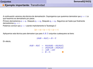 Conjuntos                                                                                Semana02[19/23]
 ⋆Ejemplo importante: Transitividad


  A continuación veremos otra técnica de demostración. Supongamos que queremos demostrar que p ⇒ r . Lo
  que hacemos es demostrarlo por pasos.
  Primero demostramos p ⇒ q1 . Después q1 ⇒ q2 . Después q2 ⇒ q3 . Seguimos así hasta que ﬁnalmente
  demostremos qn ⇒ r .
  Podemos concluir que p ⇒ r usando implícitamente la Tautología 2

                                        [(p ⇒ q) ∧ (q ⇒ r )] ⇒ (p ⇒ r )

  Apliquemos esta técnica para demostrar que para A, B, C conjuntos cualesquiera se tiene:

                                           (A∆B = A∆C) ⇒ B = C
  En efecto,

                                  A∆B = A∆C      ⇒    A∆(A∆B) = A∆(A∆C)
                                                 ⇒    (A∆A)∆B = (A∆A)∆C
                                                 ⇒    φ∆B = φ∆C
                                                 ⇒    B = C.




                                                         Conjuntos
 