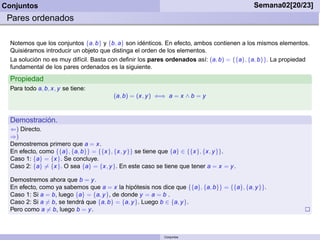 Conjuntos                                                                                  Semana02[20/23]
 Pares ordenados

  Notemos que los conjuntos {a, b} y {b, a} son idénticos. En efecto, ambos contienen a los mismos elementos.
  Quisiéramos introducir un objeto que distinga el orden de los elementos.
  La solución no es muy difícil. Basta con deﬁnir los pares ordenados así: (a, b) = {{a}, {a, b}}. La propiedad
  fundamental de los pares ordenados es la siguiente.
  Propiedad
  Para todo a, b, x, y se tiene:
                                        (a, b) = (x, y ) ⇐⇒ a = x ∧ b = y



  Demostración.
  ⇐) Directo.
  ⇒)
  Demostremos primero que a = x.
  En efecto, como {{a}, {a, b}} = {{x}, {x, y }} se tiene que {a} ∈ {{x}, {x, y }}.
  Caso 1: {a} = {x}. Se concluye.
  Caso 2: {a} = {x}. O sea {a} = {x, y }. En este caso se tiene que tener a = x = y .

  Demostremos ahora que b = y .
  En efecto, como ya sabemos que a = x la hipótesis nos dice que {{a}, {a, b}} = {{a}, {a, y }}.
  Caso 1: Si a = b, luego {a} = {a, y }, de donde y = a = b .
  Caso 2: Si a = b, se tendrá que {a, b} = {a, y }. Luego b ∈ {a, y }.
  Pero como a = b, luego b = y .



                                                          Conjuntos
 