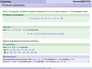 Conjuntos                                                                                      Semana02[21/23]
 Producto cartesiano

  Sean A, B conjuntos. Se deﬁne el producto cartesiano de A con B, que se denota A × B, del siguiente modo:

  Producto cartesiano
                                     (∀x, y ) [(x, y ) ∈ A × B ⇐⇒ x ∈ A ∧ y ∈ B]



  Ejemplo
  Sean A = {1, 2, 3} y B = {3, 6}. Se tiene que

                                  A × B = {(1, 3), (1, 6), (2, 3), (2, 6), (3, 3), (3, 6)}



  Algunas propiedades del producto cartesiano:
  Propiedades
  Sean A, A′ , B, B ′ , C, D conjuntos.
   1 A ⊆ A∧B ⊆ B ⇒ A ×B ⊆ A×B
       ′           ′           ′     ′

   2 (A × B) ∩ (C × D) = (A ∩ C) × (B ∩ D)


  Demostración.
  Demostraremos sólo la primera. Sea (x, y ) ∈ A′ × B ′ . Por deﬁnición x ∈ A′ y también y ∈ B ′ .
  Como A′ ⊆ A y B ′ ⊆ B se tiene que x ∈ A y además y ∈ B. O sea (x, y ) ∈ A × B.


                                                               Conjuntos
 