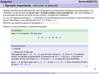 Conjuntos                                                                                   Semana02[22/23]
 ⋆Ejemplo importante: reducción al absurdo
  Veremos otra técnica de demostración más. Supongamos que queremos demostrar que la proposición r es
  verdadera. Lo que se hace es asumir que r es falsa y llegar a una contradicción. ¡¡En otras palabras, lo
  que se prueba es que en el mundo en que vivimos r no puede ser verdadera!!
  Si r es una implicancia del tipo p ⇒ q entonces, en una demostración por el absurdo, lo que tendríamos que
  asumir (para llegar a una contradicción) es p ⇒ q. O sea, p ∧ q.
  Notemos que estamos usando la Tautología 4: p ⇒ q ⇐⇒ p ∧ q.
  Veamos, a modo de ejemplo, la siguiente propiedad.

           Propiedad
           Sean A y B conjuntos. Se tiene que:

                                           A = B ⇐⇒ A × B = B × A



           Demostración.
           ⇒) Directa.
           ⇐) Reducción al absurdo.
           Supongamos que A × B = B × A y que al mismo tiempo A = B. Como A = B podemos
           asumir, sin pérdida de generalidad, la existencia de un x ∈ A tal que x ∈ B(si esto no
                                                                                     /
           ocurriese tendría que existir un x ∈ B tal que x ∈ A y la situación sería simétrica).
                                                            /
           Sea y ∈ B. Se tiene luego que (x, y ) ∈ A × B pero (x, y ) ∈ B × A. Esto contradice el hecho
                                                                      /
           de que A × B = B × A.



                                                          Conjuntos
 