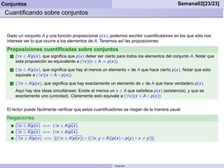 Conjuntos                                                                                   Semana02[23/23]
 Cuantiﬁcando sobre conjuntos


  Dado un conjunto A y una función proposicional p(x), podemos escribir cuantiﬁcadores en los que sólo nos
  interese ver lo que ocurre a los elementos de A. Tenemos así las proposiciones:

  Proposiciones cuantiﬁcadas sobre conjuntos
    1   (∀x ∈ A)p(x), que signiﬁca que p(x) deber ser cierto para todos los elementos del conjunto A. Notar que
        esta proposición es equivalente a (∀x)(x ∈ A ⇒ p(x)).
    2   (∃x ∈ A)p(x), que signiﬁca que hay al menos un elemento x de A que hace cierto p(x). Notar que esto
        equivale a (∃x)(x ∈ A ∧ p(x)).
    3   (∃!x ∈ A)p(x), que signiﬁca que hay exactamente un elemento de x de A que hace verdadero p(x).
        Aquí hay dos ideas simultáneas: Existe al menos un x ∈ A que satisface p(x) (existencia), y que es
        exactamente uno (unicidad). Claramente esto equivale a (∃!x)(x ∈ A ∧ p(x)).


  El lector puede fácilmente veriﬁcar que estos cuantiﬁcadores se niegan de la manera usual:
  Negaciones
        (∀x ∈ A)p(x) ⇐⇒ (∃x ∈ A)p(x).
        (∃x ∈ A)p(x) ⇐⇒ (∀x ∈ A)p(x).
        (∃!x ∈ A)p(x) ⇐⇒ [((∀x ∈ A)p(x)) ∨ ((∃x, y ∈ A)(p(x) ∧ p(y ) ∧ x = y ))].




                                                            Conjuntos
 