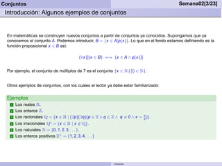 Conjuntos                                                                                        Semana02[3/23]
 Introducción: Algunos ejemplos de conjuntos


  En matemáticas se construyen nuevos conjuntos a partir de conjuntos ya conocidos. Supongamos que ya
  conocemos el conjunto A. Podemos introducir, B = {x ∈ A|p(x)}. Lo que en el fondo estamos deﬁniendo es la
  función proposicional x ∈ B así:

                                               (∀x)[(x ∈ B) ⇐⇒ (x ∈ A ∧ p(x))]


  Por ejemplo, el conjunto de múltiplos de 7 es el conjunto {x ∈                Æ|( x7 ) ∈ Æ}.

  Otros ejemplos de conjuntos, con los cuales el lector ya debe estar familiarizado:

  Ejemplos
    1             Ê
        Los reales .
    2   Los enteros .
    3   Los racionales É = {x ∈ Ê | (∃p)(∃q)(p ∈             ∧q ∈                 p
                                                                    ∧ q = 0 ∧ x = q )}.
    4   Los irracionales Éc = {x ∈ Ê | x ∈ É}./
    5   Los naturales Æ = {0, 1, 2, 3, . . . }.
                                +
    6   Los enteros positivos       = {1, 2, 3, 4, . . . }




                                                                    Conjuntos
 