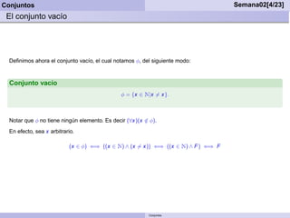 Conjuntos                                                                                  Semana02[4/23]
 El conjunto vacío




  Deﬁnimos ahora el conjunto vacío, el cual notamos φ, del siguiente modo:



  Conjunto vacío
                                               φ = {x ∈   Æ|x = x}.

  Notar que φ no tiene ningún elemento. Es decir (∀x)(x ∈ φ).
                                                        /
  En efecto, sea x arbitrario.

                           (x ∈ φ) ⇐⇒ ((x ∈   Æ) ∧ (x = x))   ⇐⇒ ((x ∈   Æ) ∧ F )   ⇐⇒ F




                                                           Conjuntos
 